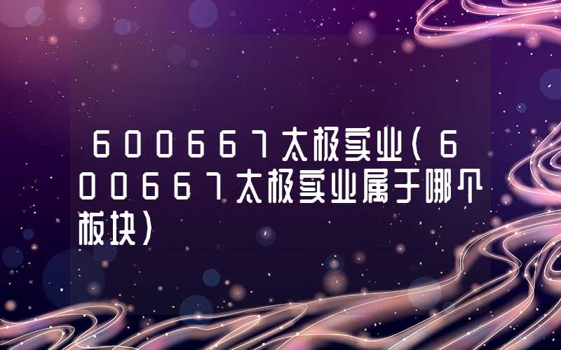 600667太极实业（600667太极实业属于哪个板块）