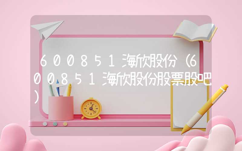 600851海欣股份（600851海欣股份股票股吧）