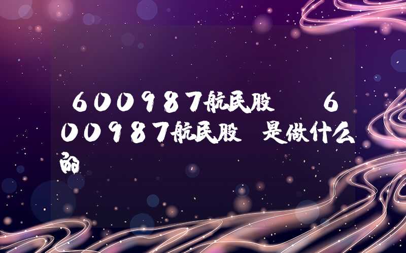 600987航民股份（600987航民股份是做什么的）