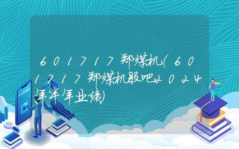 601717郑煤机（601717郑煤机股吧2024年半年业绩）