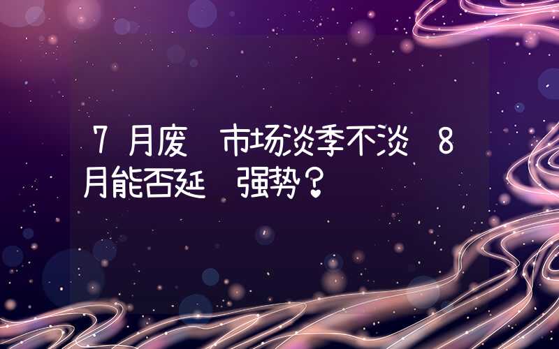 7月废钢市场淡季不淡 8月能否延续强势？