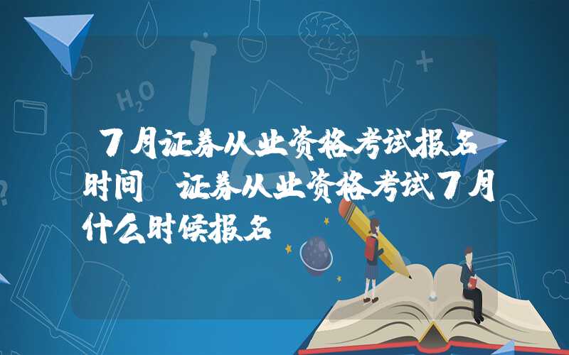 7月证券从业资格考试报名时间（证券从业资格考试7月什么时候报名）