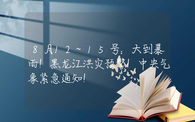 8月12~15号：大到暴雨！黑龙江洪灾预警！中央气象紧急通知！