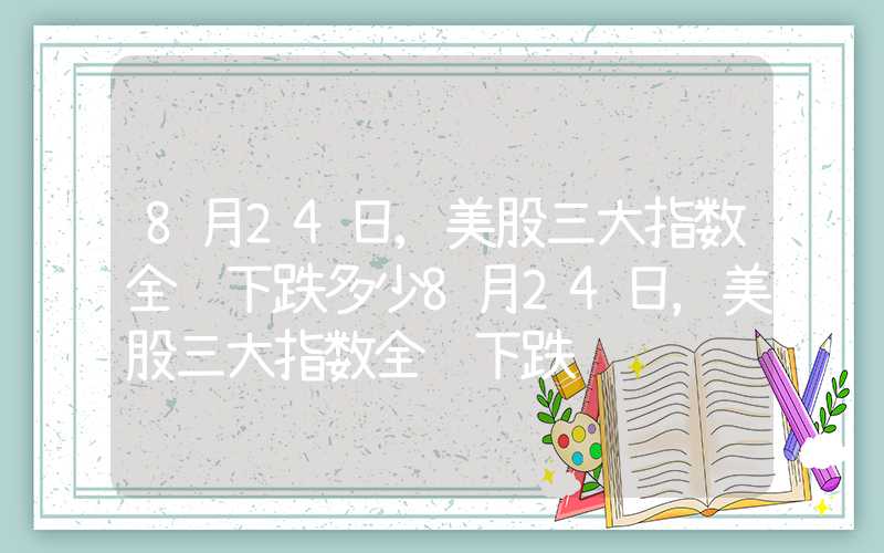 8月24日,美股三大指数全线下跌多少8月24日，美股三大指数全线下跌