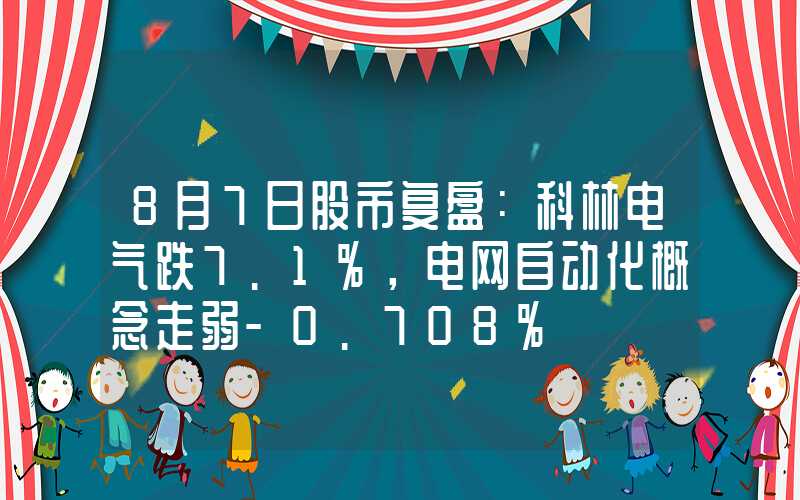 8月7日股市复盘：科林电气跌7.1%，电网自动化概念走弱-0.708%