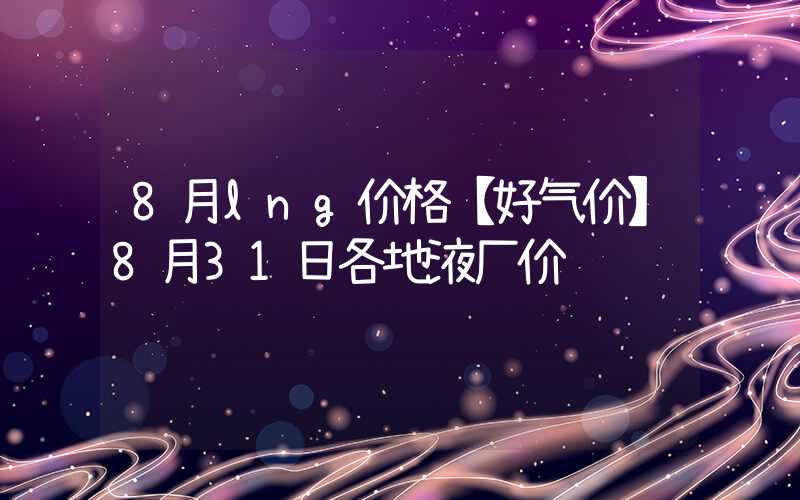 8月lng价格【好气价】8月31日各地液厂价&到站价