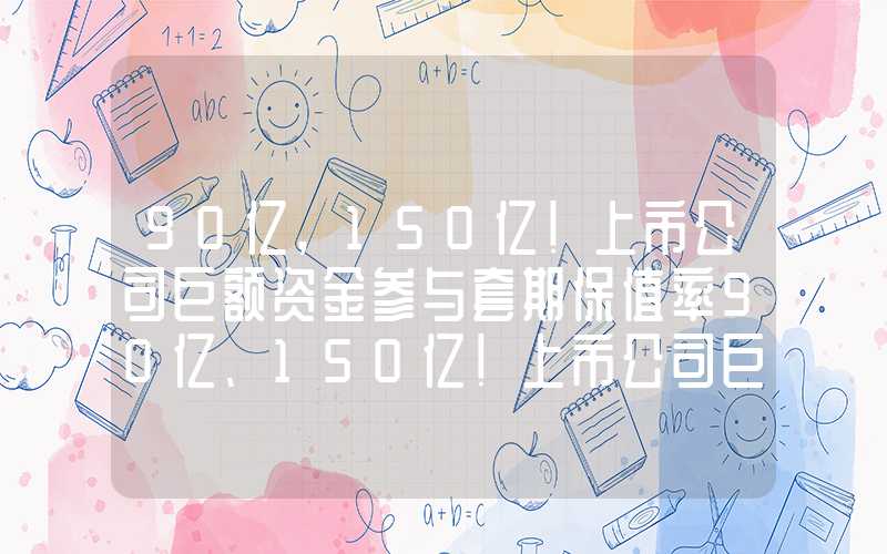 90亿,150亿!上市公司巨额资金参与套期保值率90亿、150亿！上市公司巨额资金参与套期保值