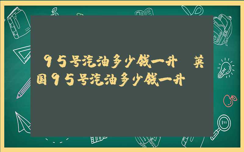 95号汽油多少钱一升（英国95号汽油多少钱一升）