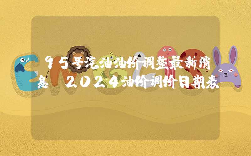 95号汽油油价调整最新消息（2024油价调价日期表）