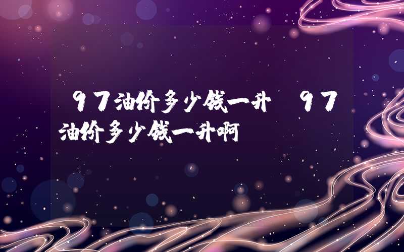 97油价多少钱一升（97油价多少钱一升啊）