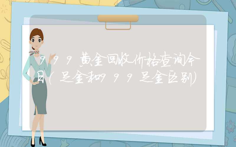 999黄金回收价格查询今日（足金和999足金区别）