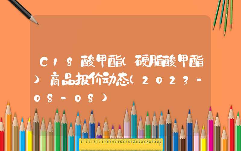 C18酸甲酯（硬脂酸甲酯）商品报价动态（2023-08-08）