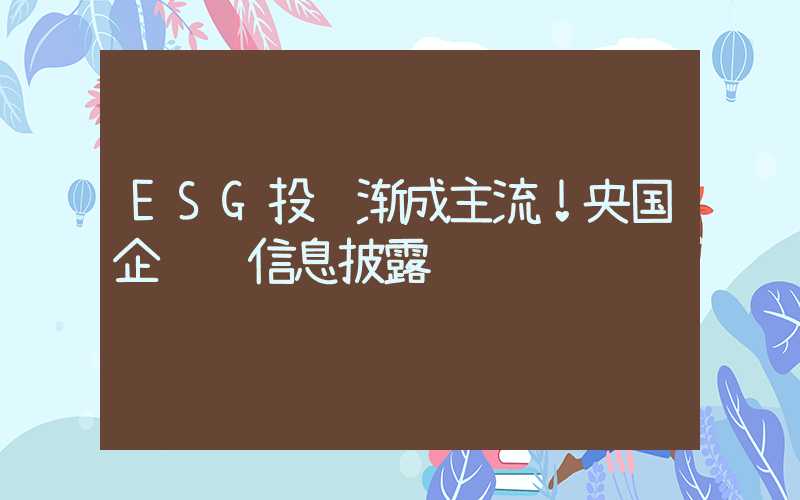 ESG投资渐成主流！央国企领衔信息披露