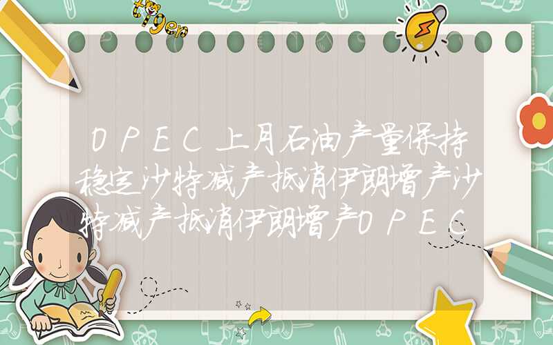 OPEC上月石油产量保持稳定沙特减产抵消伊朗增产沙特减产抵消伊朗增产OPEC上月石油产量保持稳定沙特减产抵消伊朗增产