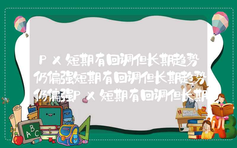 PX短期有回调但长期趋势仍偏强短期有回调但长期趋势仍偏强PX短期有回调但长期趋势仍偏强