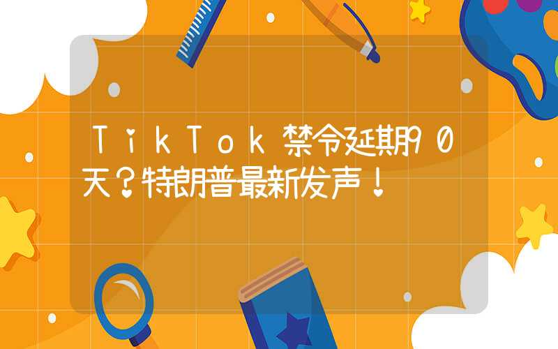 TikTok禁令延期90天？特朗普最新发声！