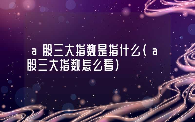 a股三大指数是指什么（a股三大指数怎么看）