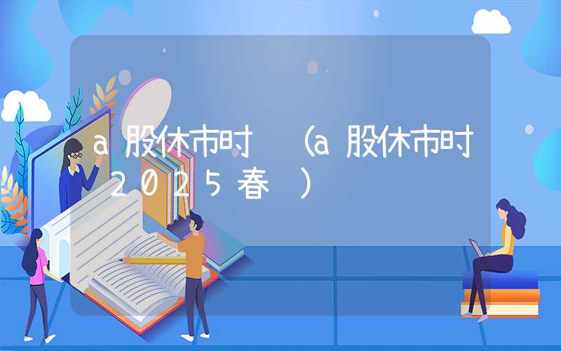 a股休市时间（a股休市时间2025春节）