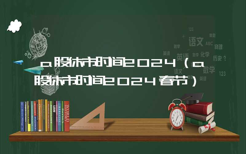 a股休市时间2024（a股休市时间2024春节）