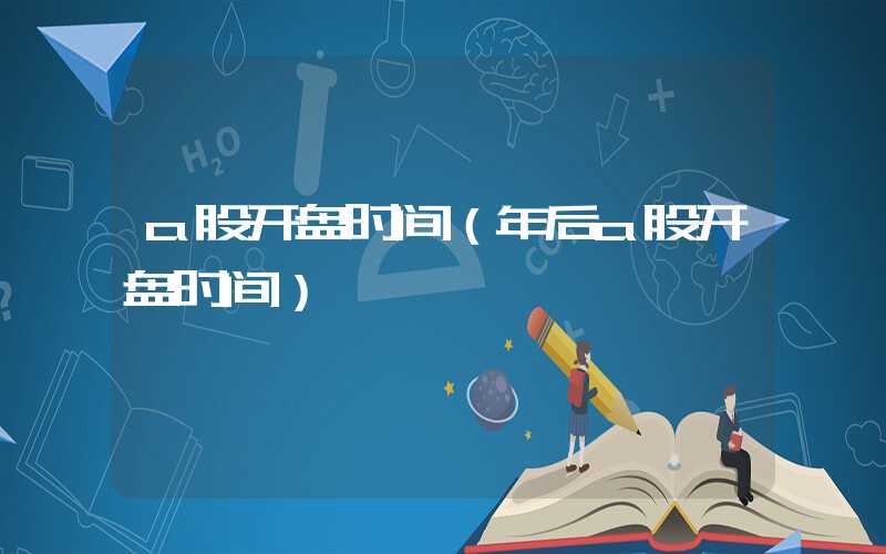 a股开盘时间（年后a股开盘时间）