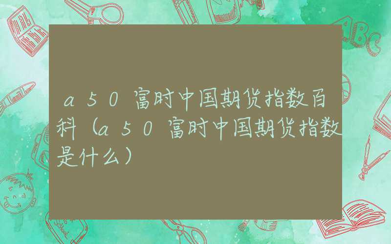 a50富时中国期货指数百科（a50富时中国期货指数是什么）