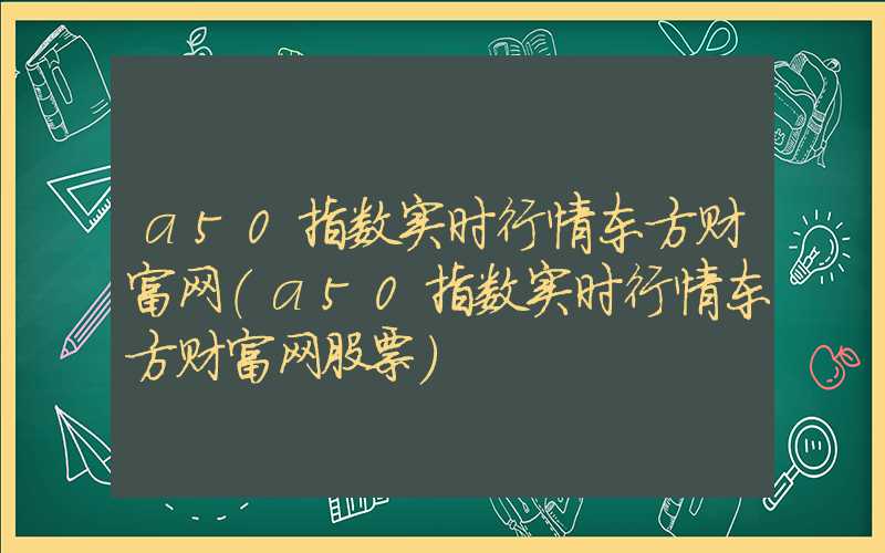 a50指数实时行情东方财富网（a50指数实时行情东方财富网股票）