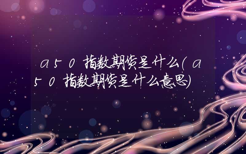 a50指数期货是什么（a50指数期货是什么意思）