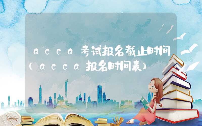 acca考试报名截止时间（acca报名时间表）