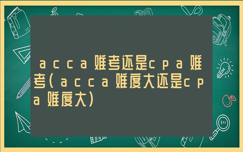 acca难考还是cpa难考（acca难度大还是cpa难度大）