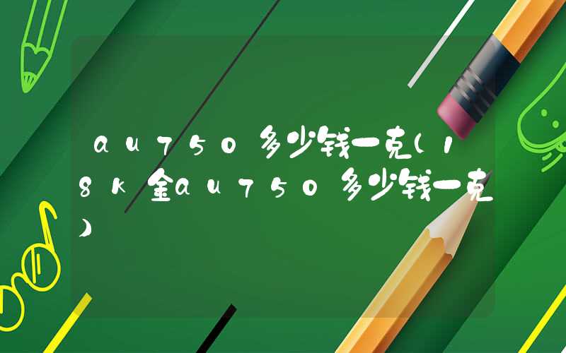 au750多少钱一克（18k金au750多少钱一克）