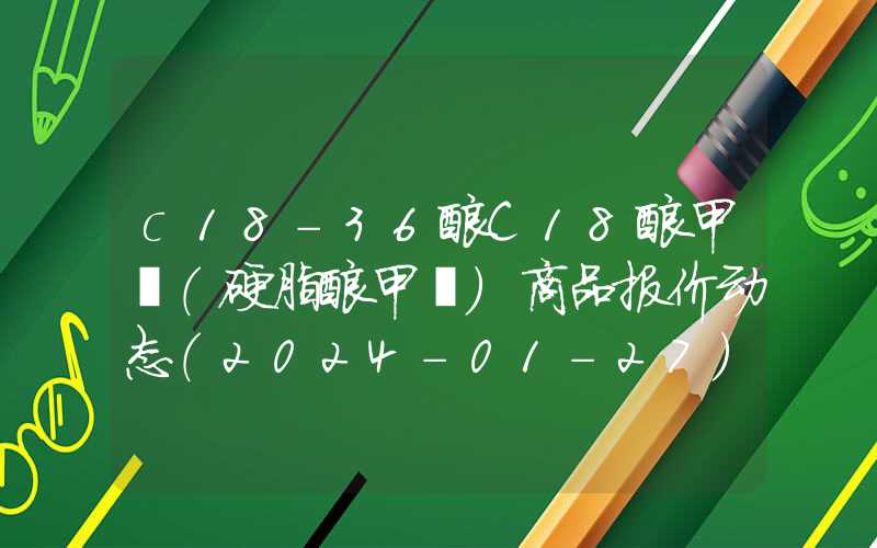 c18-36酸C18酸甲酯（硬脂酸甲酯）商品报价动态（2024-01-27）