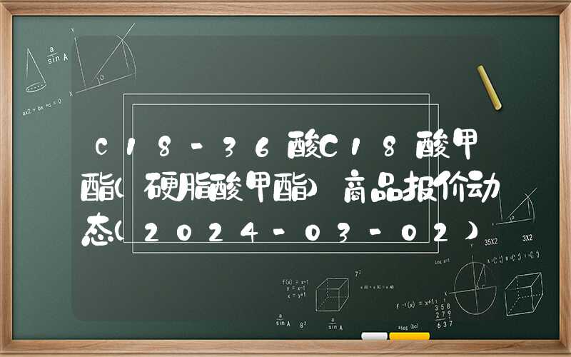 c18-36酸C18酸甲酯（硬脂酸甲酯）商品报价动态（2024-03-02）