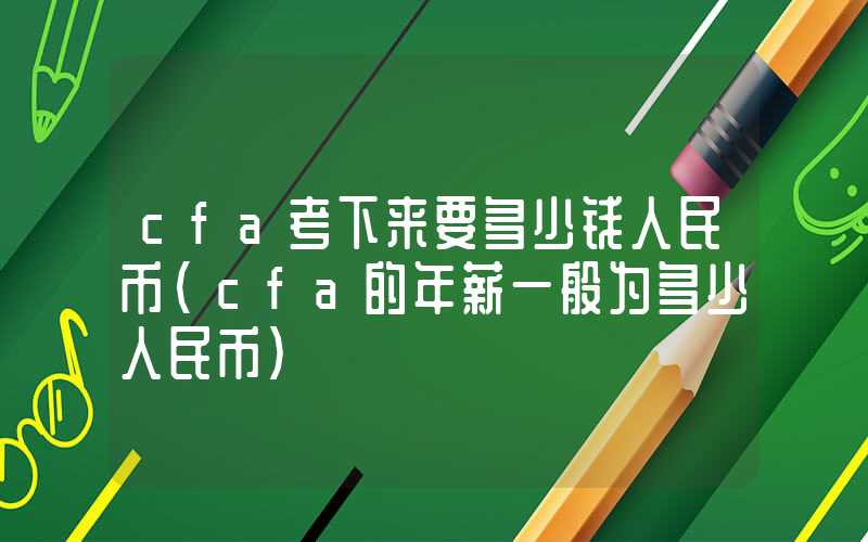 cfa考下来要多少钱人民币（cfa的年薪一般为多少人民币）