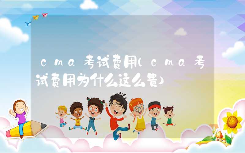 cma考试费用（cma考试费用为什么这么贵）