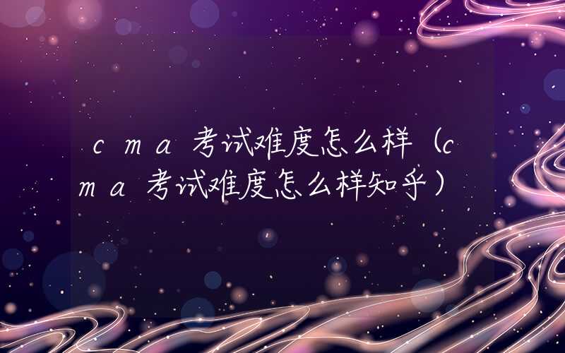 cma考试难度怎么样（cma考试难度怎么样知乎）