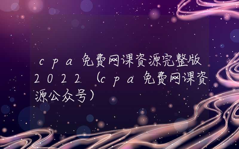 cpa免费网课资源完整版2022（cpa免费网课资源公众号）