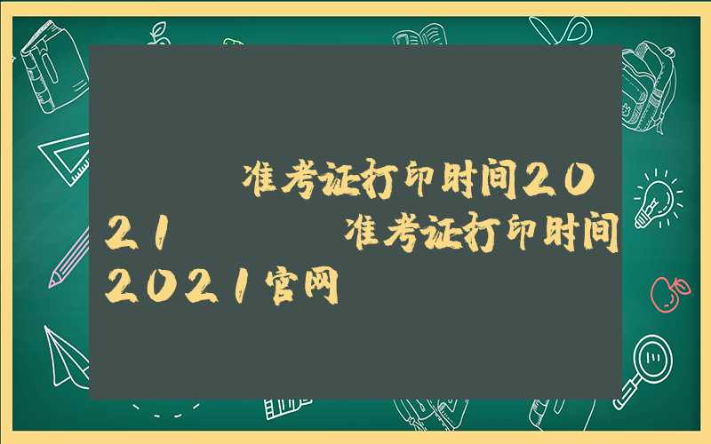 cpa准考证打印时间2021（cpa准考证打印时间2021官网）