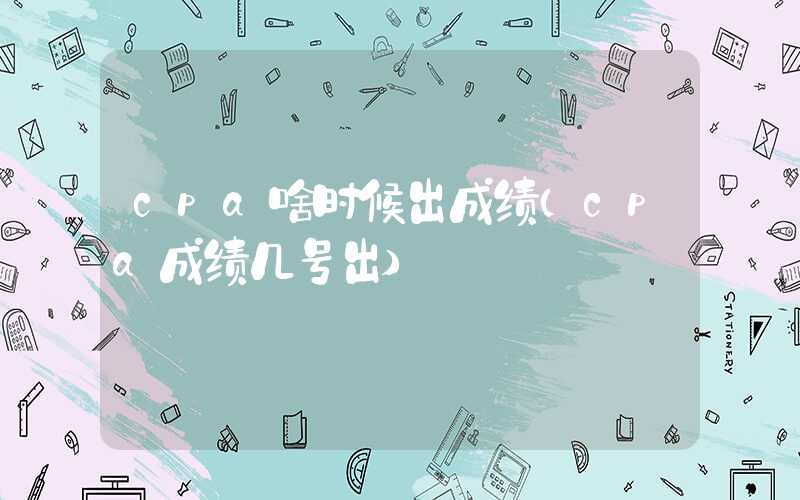 cpa啥时候出成绩（cpa成绩几号出）