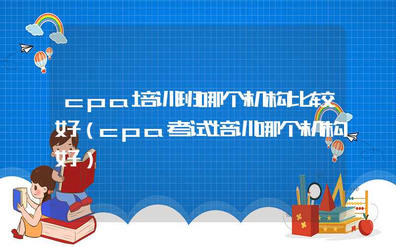 cpa培训班哪个机构比较好（cpa考试培训哪个机构好）