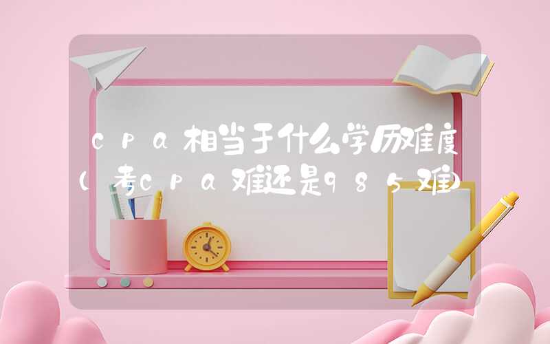 cpa相当于什么学历难度（考cpa难还是985难）