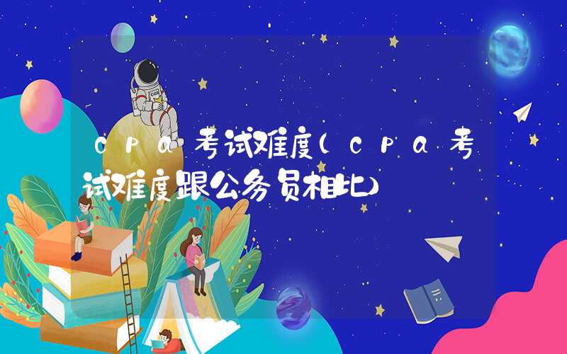 cpa考试难度（cpa考试难度跟公务员相比）