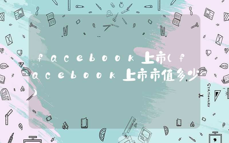 facebook上市（facebook上市市值多少）