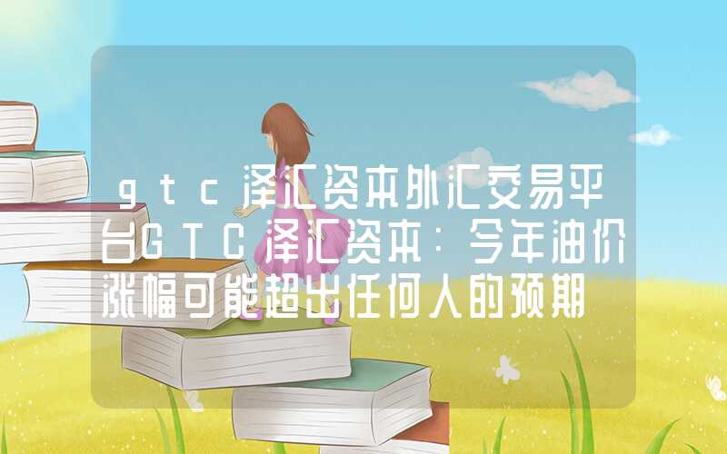 gtc泽汇资本外汇交易平台GTC泽汇资本：今年油价涨幅可能超出任何人的预期