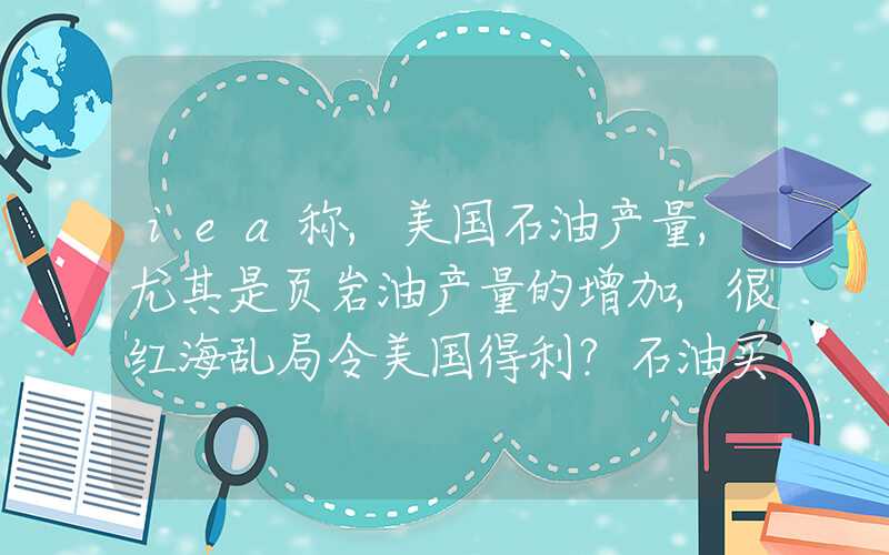 iea称,美国石油产量,尤其是页岩油产量的增加,很红海乱局令美国得利？石油买家纷纷投入美页岩油生产商怀抱