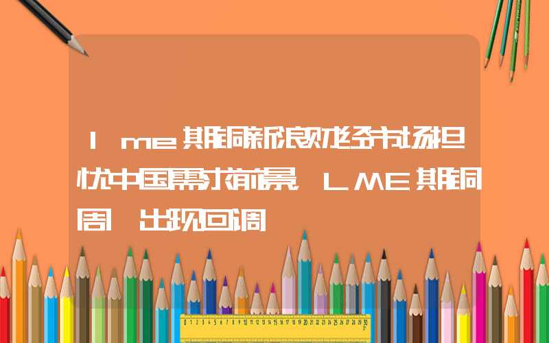 lme期铜新浪财经市场担忧中国需求前景，LME期铜周一出现回调