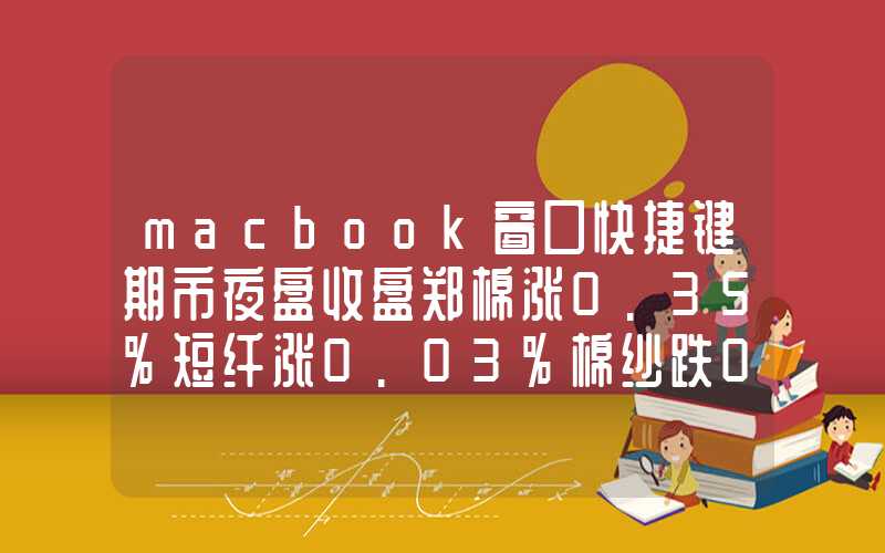 macbook窗口快捷键期市夜盘收盘郑棉涨0.35%短纤涨0.03%棉纱跌0.41%