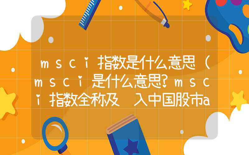 msci指数是什么意思（msci是什么意思?msci指数全称及进入中国股市a股时间）