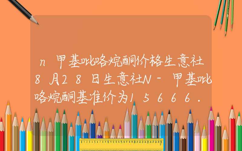 n甲基吡咯烷酮价格生意社8月28日生意社N-甲基吡咯烷酮基准价为15666.67元吨