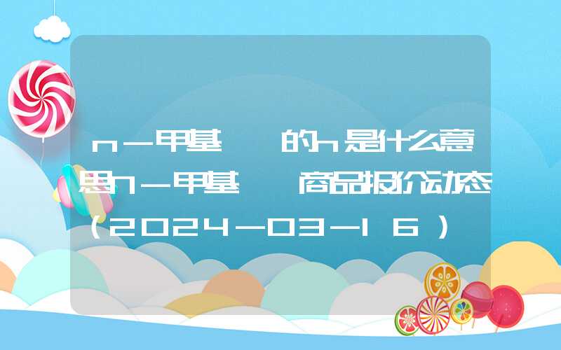 n-甲基苯胺的n是什么意思N-甲基苯胺商品报价动态（2024-03-16）