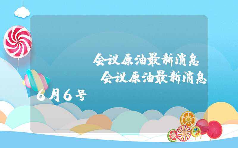 opec会议原油最新消息（opec会议原油最新消息6月6号）